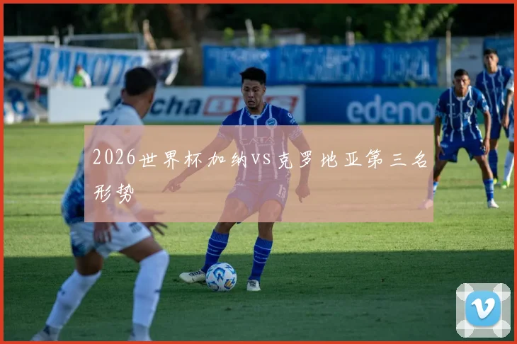 2026世界杯加纳vs克罗地亚第三名形势
