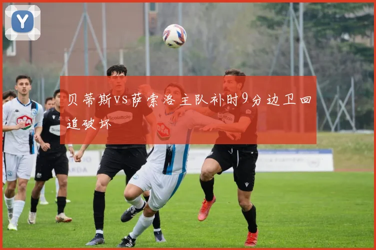 贝蒂斯vs萨索洛主队补时9分边卫回追破坏