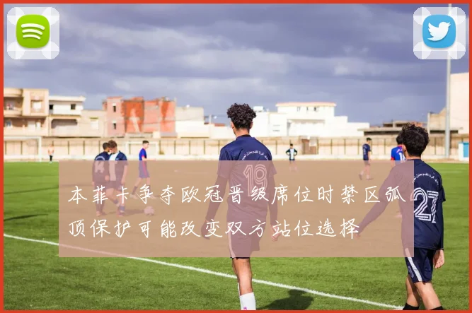 本菲卡争夺欧冠晋级席位时禁区弧顶保护可能改变双方站位选择