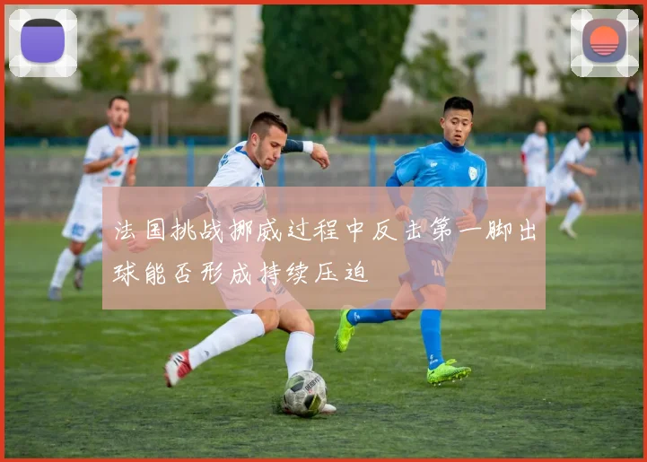 法国挑战挪威过程中反击第一脚出球能否形成持续压迫