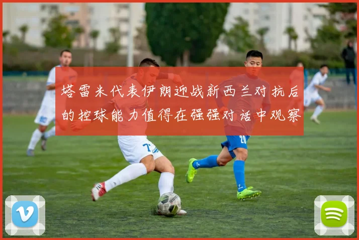 塔雷米代表伊朗迎战新西兰对抗后的控球能力值得在强强对话中观察