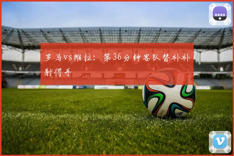 罗马vs维拉：第36分钟客队替补补射得手