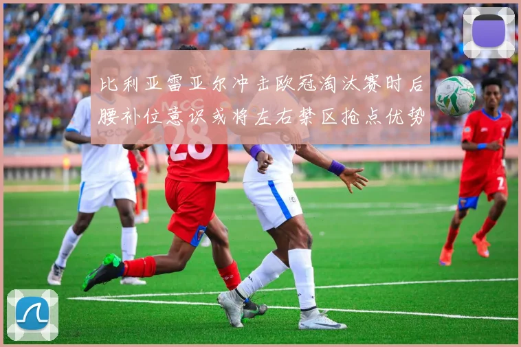 比利亚雷亚尔冲击欧冠淘汰赛时后腰补位意识或将左右禁区抢点优势