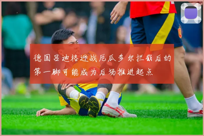德国吕迪格迎战厄瓜多尔拦截后的第一脚可能成为后场推进起点