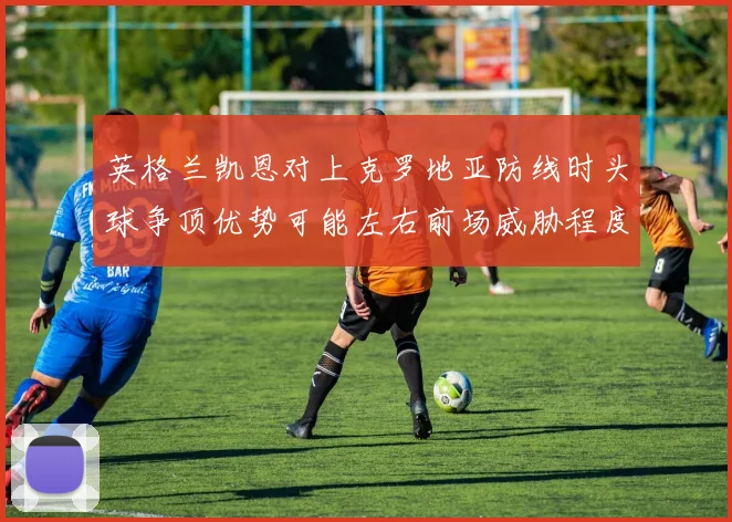 英格兰凯恩对上克罗地亚防线时头球争顶优势可能左右前场威胁程度
