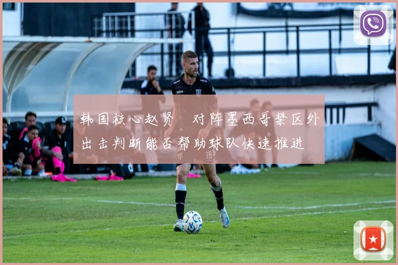 韩国核心赵贤祐对阵墨西哥禁区外出击判断能否帮助球队快速推进