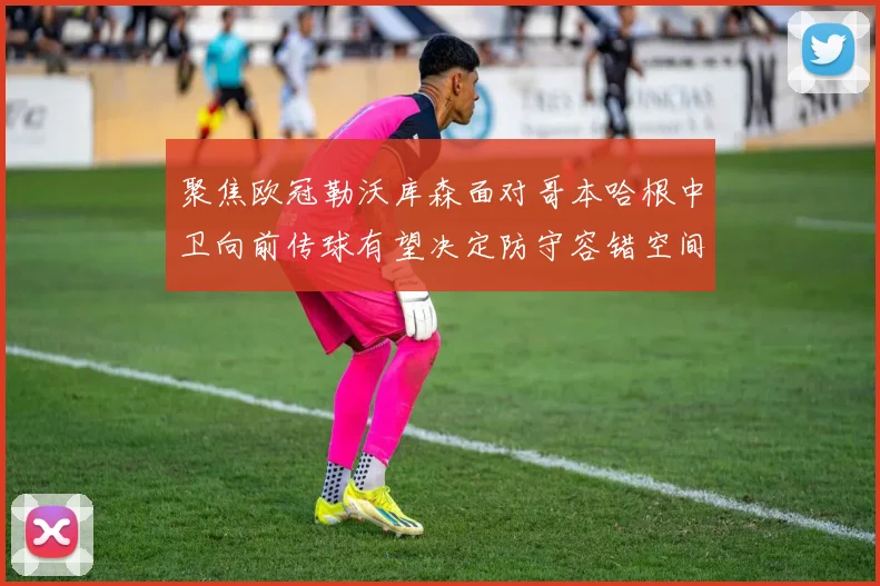 聚焦欧冠勒沃库森面对哥本哈根中卫向前传球有望决定防守容错空间